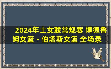 2024年土女联常规赛 博德鲁姆女篮 - 伯塔斯女篮 全场录像